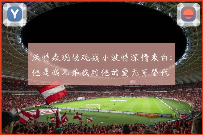 沃特森现场观战小波特深情表白：他是我兄弟我对他的爱无可替代