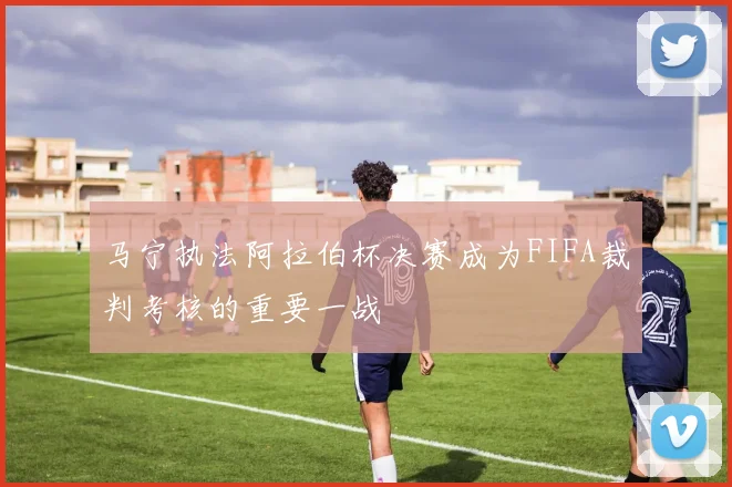马宁执法阿拉伯杯决赛成为FIFA裁判考核的重要一战