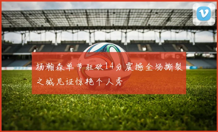 杨瀚森单节狂砍14分震撼全场撕裂之城见证惊艳个人秀