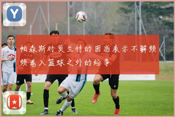 帕森斯对莫兰特的困惑表示不解频频卷入篮球之外的纷争